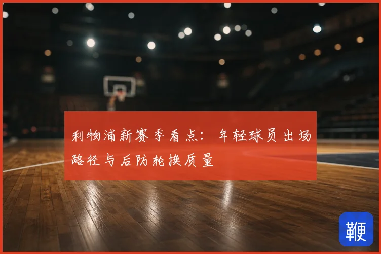 利物浦新赛季看点：年轻球员出场路径与后防轮换质量